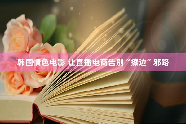 韩国情色电影 让直播电商告别“擦边”邪路