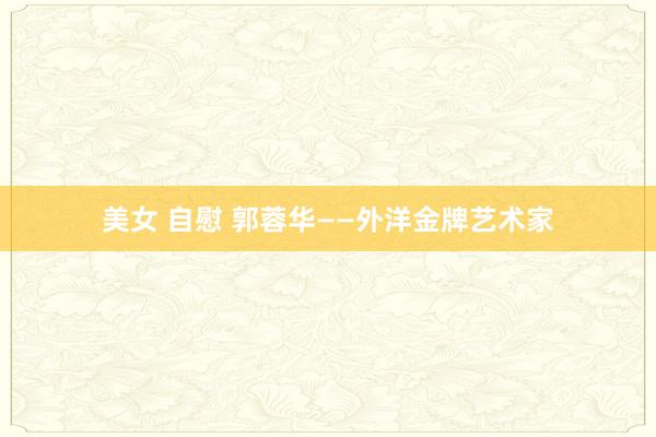 美女 自慰 郭蓉华——外洋金牌艺术家