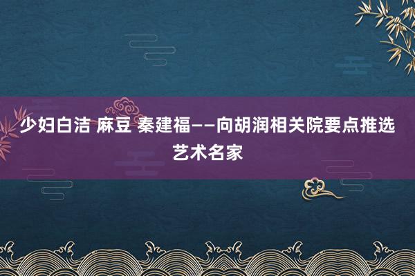 少妇白洁 麻豆 秦建福——向胡润相关院要点推选艺术名家