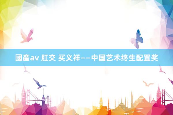 國產av 肛交 买义祥——中国艺术终生配置奖