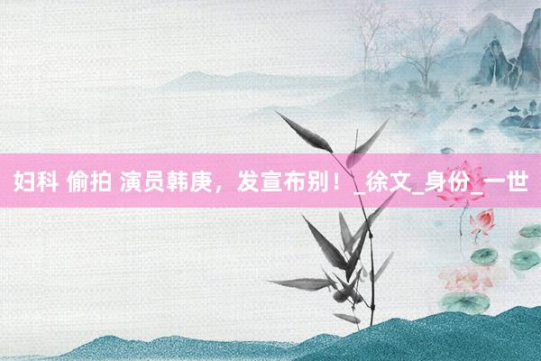妇科 偷拍 演员韩庚，发宣布别！_徐文_身份_一世