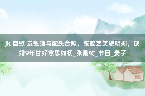 jk 自慰 袁弘晒与配头合照，张歆艺笑貌明媚，成婚9年甘好意思如初_张是树_节目_妻子