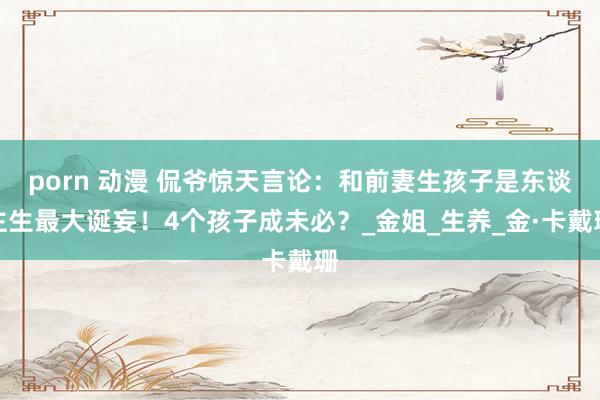 porn 动漫 侃爷惊天言论：和前妻生孩子是东谈主生最大诞妄！4个孩子成未必？_金姐_生养_金·卡戴珊