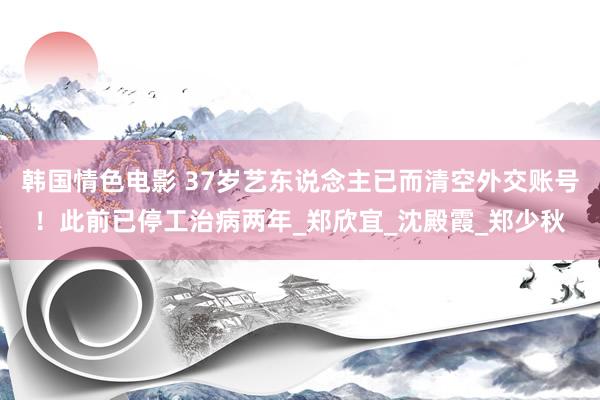 韩国情色电影 37岁艺东说念主已而清空外交账号！此前已停工治病两年_郑欣宜_沈殿霞_郑少秋