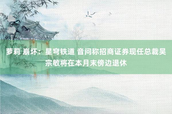 萝莉 崩坏：星穹铁道 音问称招商证券现任总裁吴宗敏将在本月末傍边退休