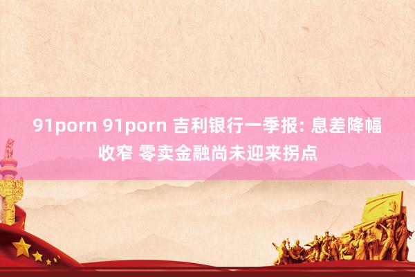 91porn 91porn 吉利银行一季报: 息差降幅收窄 零卖金融尚未迎来拐点