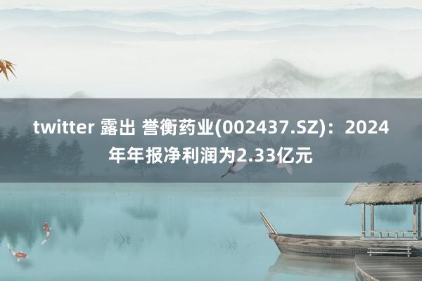 twitter 露出 誉衡药业(002437.SZ)：2024年年报净利润为2.33亿元