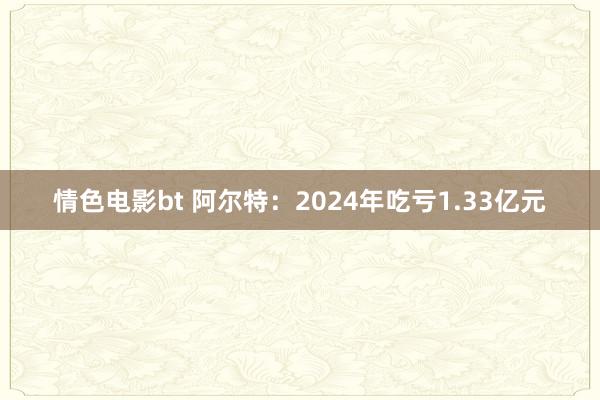 情色电影bt 阿尔特：2024年吃亏1.33亿元