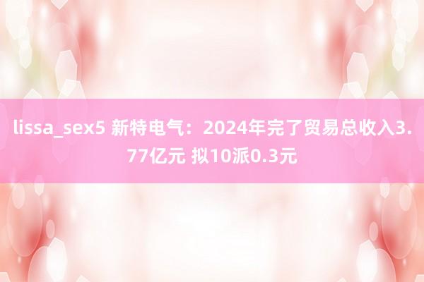 lissa_sex5 新特电气：2024年完了贸易总收入3.77亿元 拟10派0.3元