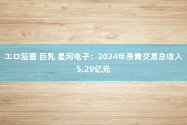 エロ漫画 巨乳 星河电子：2024年杀青交易总收入5.29亿元