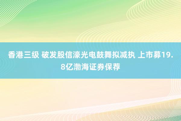 香港三级 破发股信濠光电鼓舞拟减执 上市募19.8亿渤海证券保荐