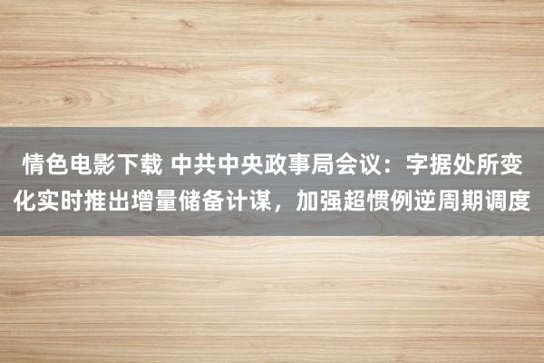 情色电影下载 中共中央政事局会议：字据处所变化实时推出增量储备计谋，加强超惯例逆周期调度