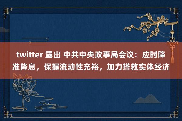 twitter 露出 中共中央政事局会议：应时降准降息，保握流动性充裕，加力搭救实体经济