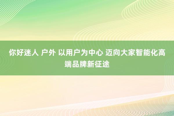 你好迷人 户外 以用户为中心 迈向大家智能化高端品牌新征途