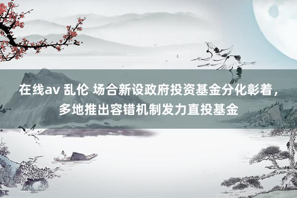 在线av 乱伦 场合新设政府投资基金分化彰着，多地推出容错机制发力直投基金