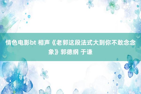 情色电影bt 相声《老郭这段法式大到你不敢念念象》郭德纲 于谦
