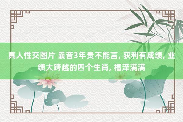 真人性交图片 曩昔3年贵不能言, 获利有成绩, 业绩大跨越的四个生肖, 福泽满满