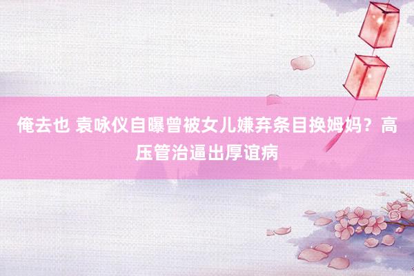 俺去也 袁咏仪自曝曾被女儿嫌弃条目换姆妈？高压管治逼出厚谊病