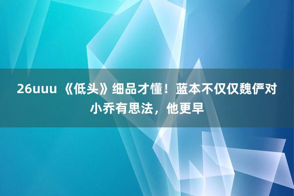 26uuu 《低头》细品才懂！蓝本不仅仅魏俨对小乔有思法，他更早