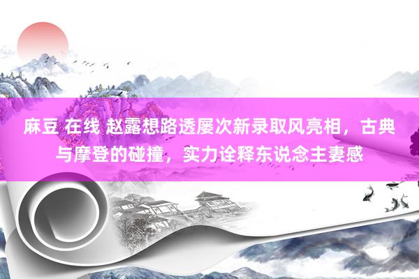 麻豆 在线 赵露想路透屡次新录取风亮相，古典与摩登的碰撞，实力诠释东说念主妻感