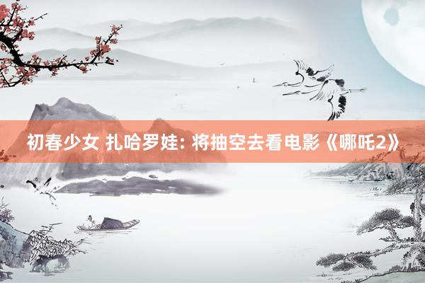 初春少女 扎哈罗娃: 将抽空去看电影《哪吒2》