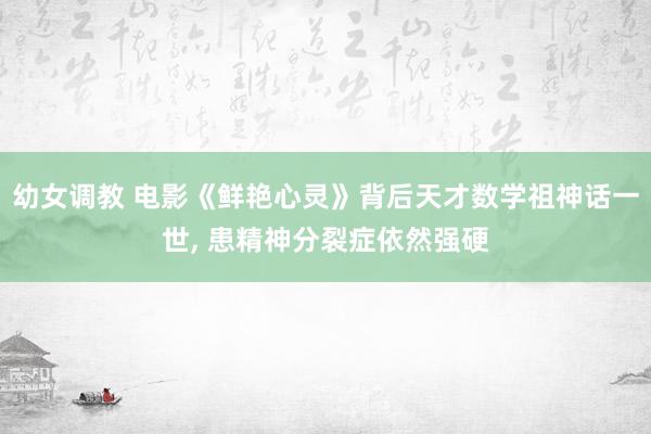 幼女调教 电影《鲜艳心灵》背后天才数学祖神话一世， 患精神分裂症依然强硬