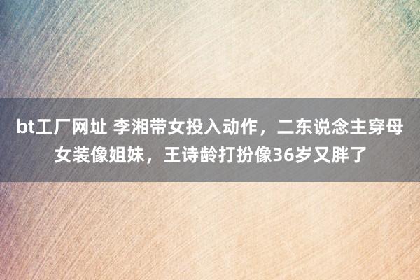 bt工厂网址 李湘带女投入动作，二东说念主穿母女装像姐妹，王诗龄打扮像36岁又胖了