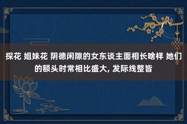 探花 姐妹花 阴德闲隙的女东谈主面相长啥样 她们的额头时常相比盛大， 发际线整皆