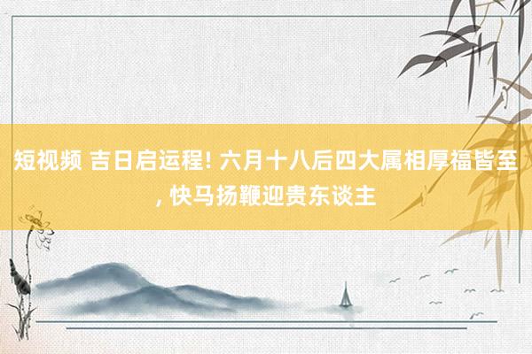 短视频 吉日启运程! 六月十八后四大属相厚福皆至， 快马扬鞭迎贵东谈主